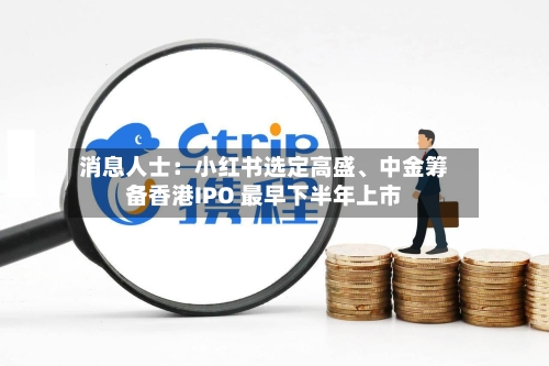 消息人士：小红书选定高盛、中金筹备香港IPO 最早下半年上市