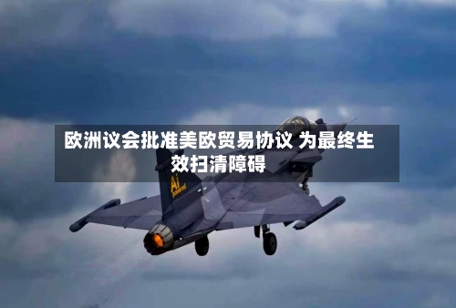 欧洲议会批准美欧贸易协议 为最终生效扫清障碍
