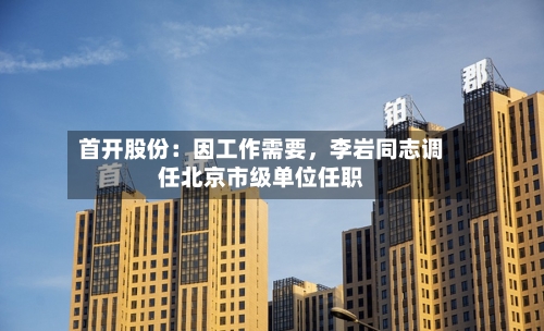 首开股份：因工作需要，李岩同志调任北京市级单位任职-第2张图片