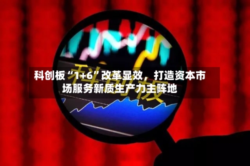 科创板“1+6”改革显效	，打造资本市场服务新质生产力主阵地-第2张图片