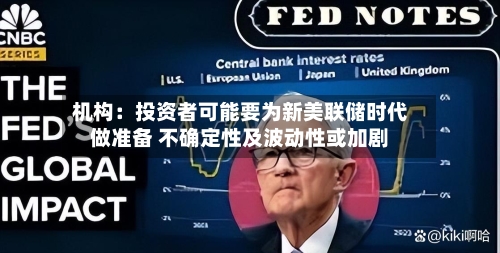 机构：投资者可能要为新美联储时代做准备 不确定性及波动性或加剧