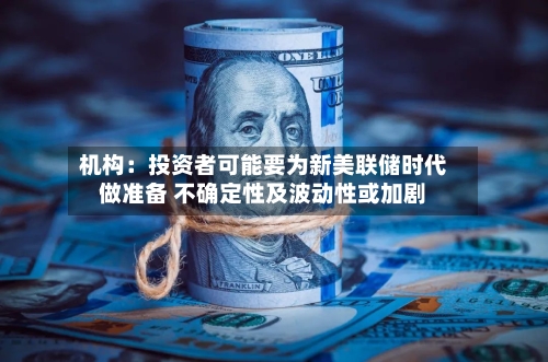 机构:投资者可能要为新美联储时代做准备 不确定性及波动性或加剧-第2张图片
