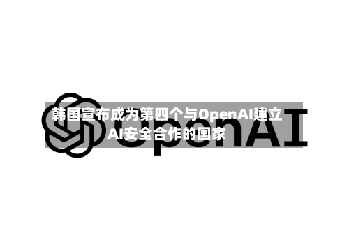 韩国宣布成为第四个与OpenAI建立AI安全合作的国家