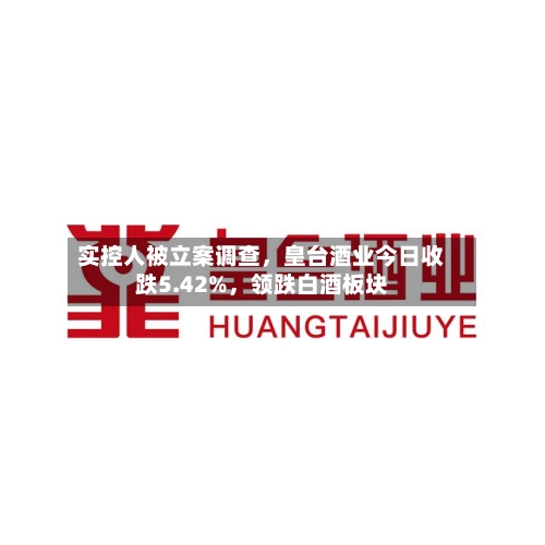 实控人被立案调查，皇台酒业今日收跌5.42%，领跌白酒板块-第3张图片