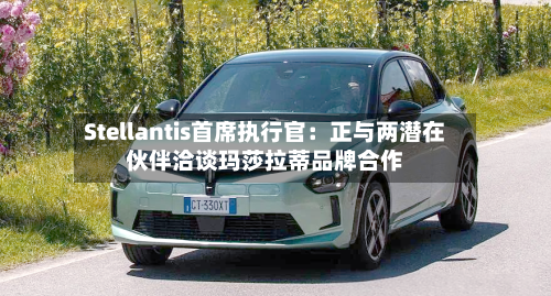 Stellantis首席执行官：正与两潜在伙伴洽谈玛莎拉蒂品牌合作