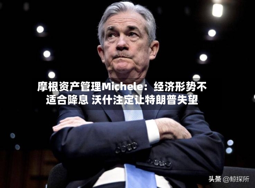 摩根资产管理Michele：经济形势不适合降息 沃什注定让特朗普失望