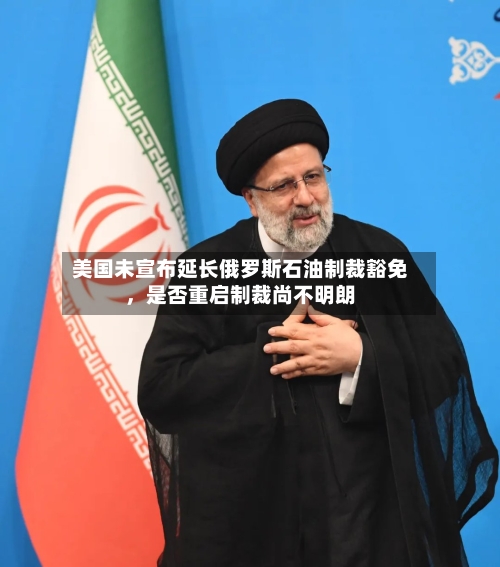 美国未宣布延长俄罗斯石油制裁豁免，是否重启制裁尚不明朗