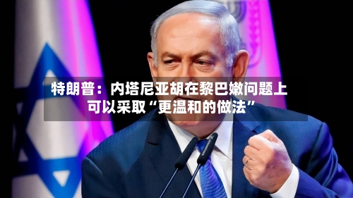 特朗普：内塔尼亚胡在黎巴嫩问题上可以采取“更温和的做法”