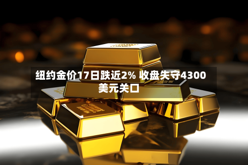 纽约金价17日跌近2% 收盘失守4300美元关口-第2张图片