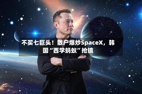 不买七巨头！散户爆炒SpaceX，韩国“西学蚂蚁”抢镜