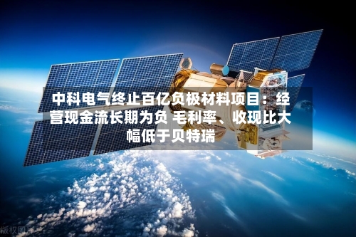 中科电气终止百亿负极材料项目：经营现金流长期为负 毛利率	、收现比大幅低于贝特瑞-第2张图片