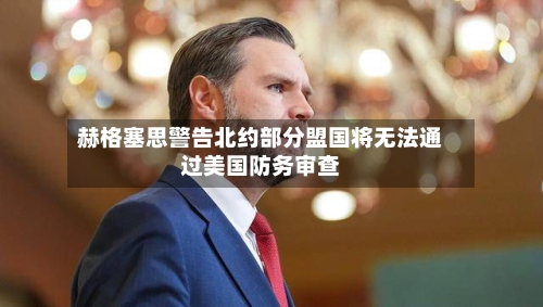 赫格塞思警告北约部分盟国将无法通过美国防务审查-第3张图片