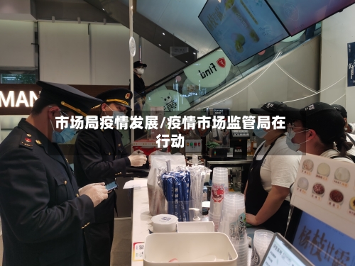 市场局疫情发展/疫情市场监管局在行动-第2张图片