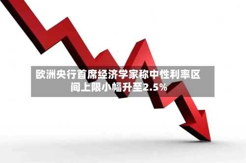 欧洲央行首席经济学家称中性利率区间上限小幅升至2.5%