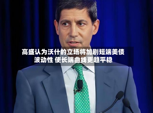 高盛认为沃什的立场将加剧短端美债波动性 使长端曲线更趋平稳