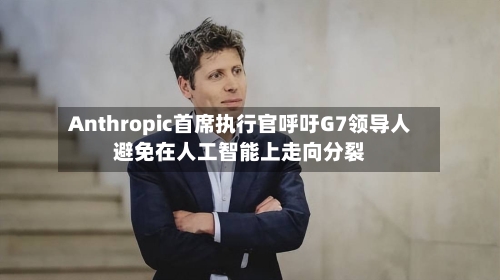 Anthropic首席执行官呼吁G7领导人避免在人工智能上走向分裂