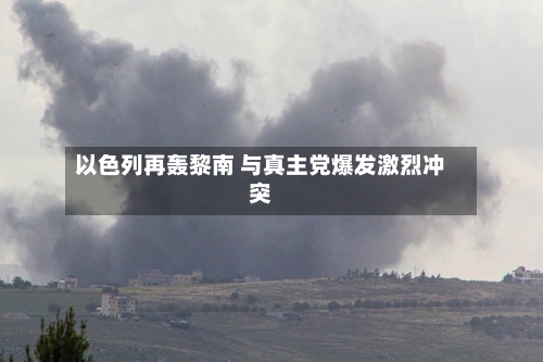 以色列再轰黎南 与真主党爆发激烈冲突-第2张图片