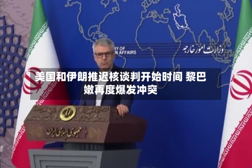 美国和伊朗推迟核谈判开始时间 黎巴嫩再度爆发冲突