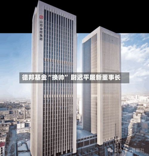 德邦基金“换帅” 尉迟平履新董事长