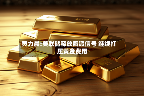 黄力晨:美联储释放鹰派信号 继续打压黄金费用