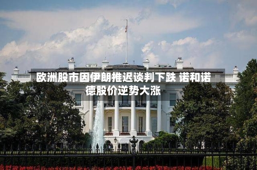 欧洲股市因伊朗推迟谈判下跌 诺和诺德股价逆势大涨