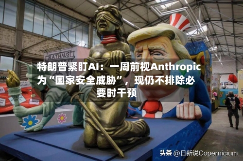 特朗普紧盯AI：一周前视Anthropic为“国家安全威胁”，现仍不排除必要时干预-第2张图片