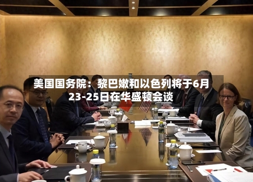 美国国务院:黎巴嫩和以色列将于6月23-25日在华盛顿会谈-第2张图片