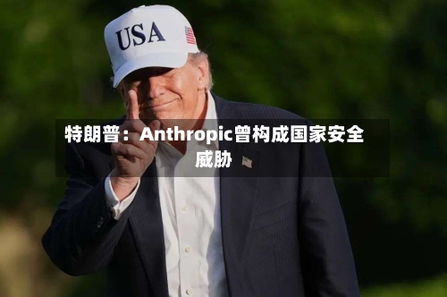 特朗普:Anthropic曾构成国家安全威胁-第2张图片