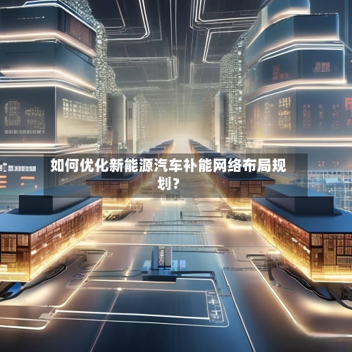 如何优化新能源汽车补能网络布局规划？