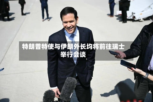 特朗普特使与伊朗外长均将前往瑞士举行会谈