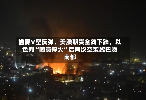 世界油价V型反弹，美股期货全线下跌，以色列“同意停火	”后再次空袭黎巴嫩南部-第2张图片
