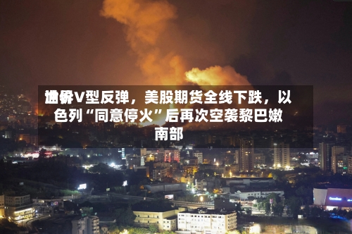 世界油价V型反弹，美股期货全线下跌，以色列“同意停火”后再次空袭黎巴嫩南部
