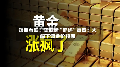 短期看跌！美联储“吓坏”高盛：大幅下调金价预期