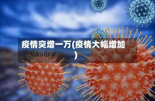 疫情突增一万(疫情大幅增加)-第2张图片