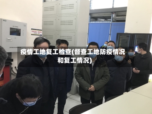 疫情工地复工检查(督查工地防疫情况和复工情况)