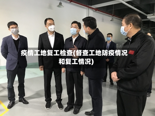 疫情工地复工检查(督查工地防疫情况和复工情况)-第2张图片