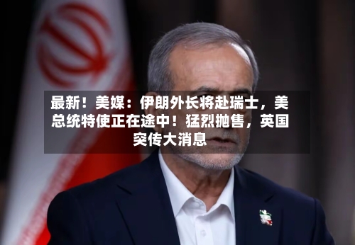 最新！美媒：伊朗外长将赴瑞士，美总统特使正在途中！猛烈抛售，英国突传大消息-第3张图片