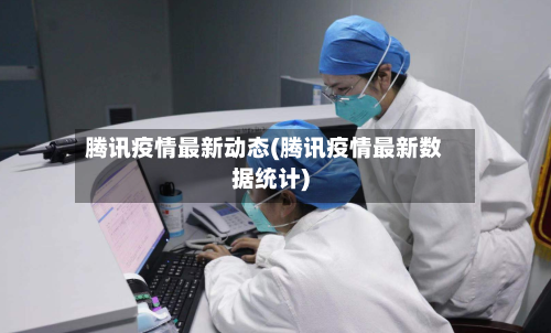 腾讯疫情最新动态(腾讯疫情最新数据统计)-第3张图片
