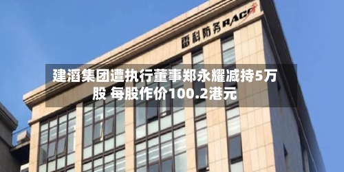 建滔集团遭执行董事郑永耀减持5万股 每股作价100.2港元