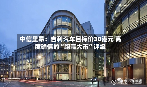 中信里昂：吉利汽车目标价30港元 高度确信的“跑赢大市”评级-第2张图片