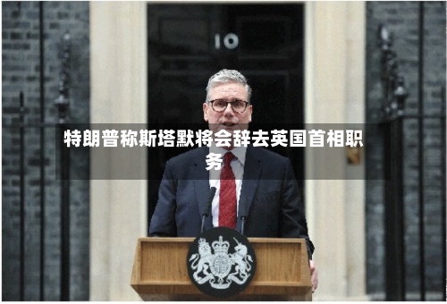 特朗普称斯塔默将会辞去英国首相职务