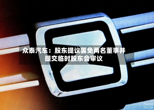 众泰汽车:股东提议罢免两名董事并提交临时股东会审议-第2张图片