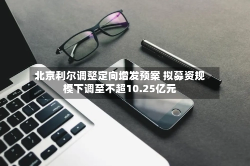 北京利尔调整定向增发预案 拟募资规模下调至不超10.25亿元