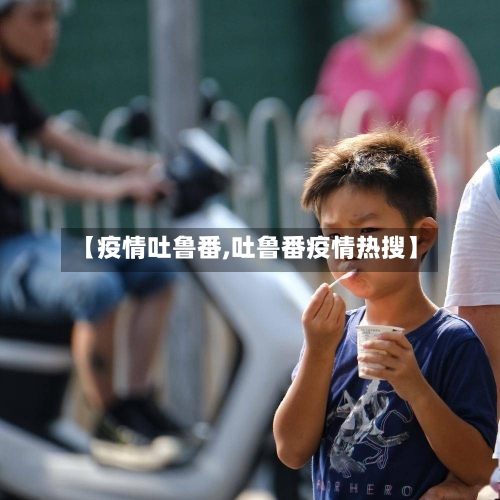 【疫情吐鲁番,吐鲁番疫情热搜】