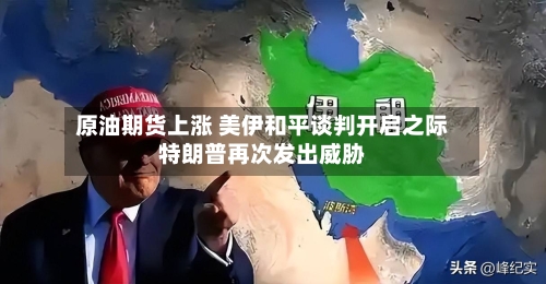 原油期货上涨 美伊和平谈判开启之际特朗普再次发出威胁