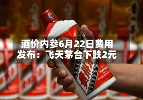 酒价内参6月22日费用发布：飞天茅台下跌2元