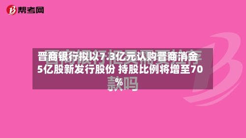 晋商银行拟以7.3亿元认购晋商消金5亿股新发行股份 持股比例将增至70%-第2张图片