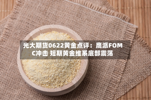 光大期货0622黄金点评：鹰派FOMC冲击 短期黄金维系底部震荡
