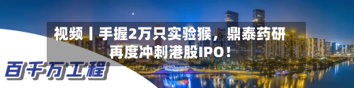 视频丨手握2万只实验猴	，鼎泰药研再度冲刺港股IPO！-第2张图片
