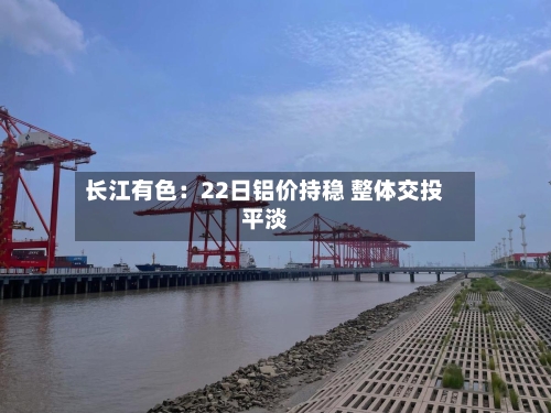长江有色：22日铝价持稳 整体交投平淡